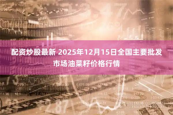 配资炒股最新 2025年12月15日全国主要批发市场油菜籽价格行情