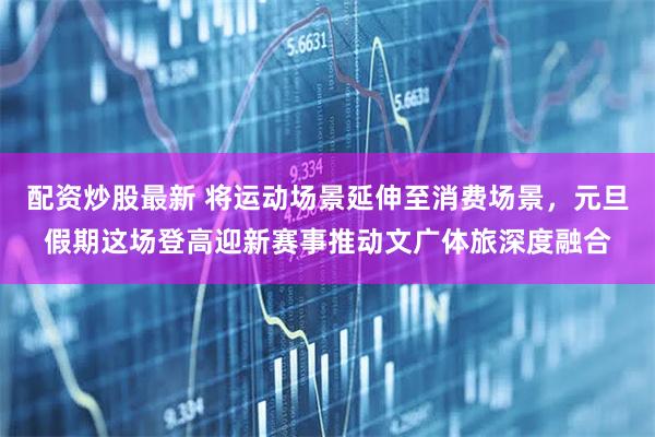 配资炒股最新 将运动场景延伸至消费场景，元旦假期这场登高迎新赛事推动文广体旅深度融合