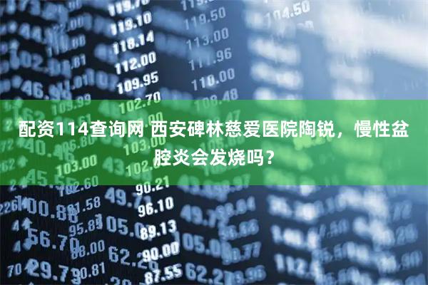 配资114查询网 西安碑林慈爱医院陶锐，慢性盆腔炎会发烧吗？