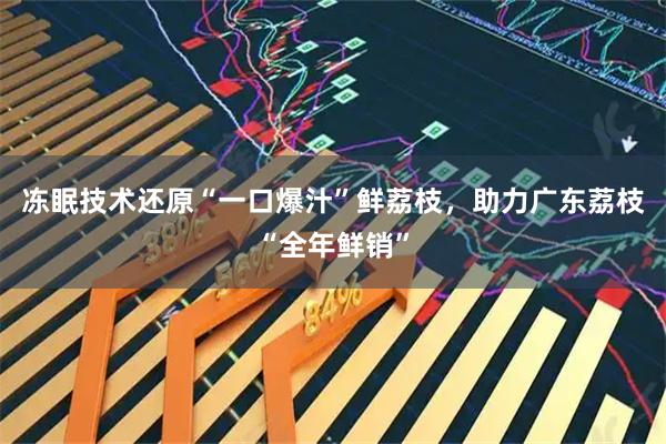冻眠技术还原“一口爆汁”鲜荔枝，助力广东荔枝“全年鲜销”