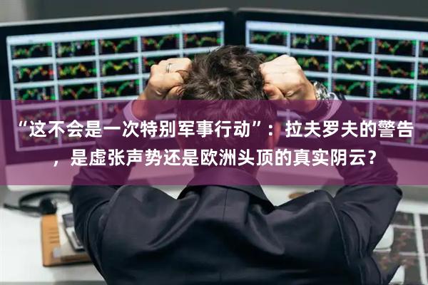 “这不会是一次特别军事行动”：拉夫罗夫的警告，是虚张声势还是欧洲头顶的真实阴云？