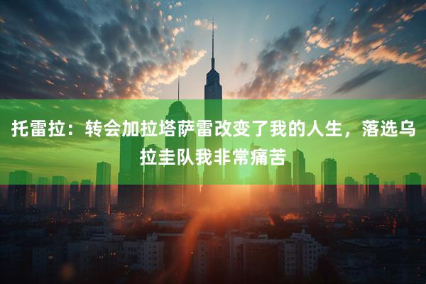 托雷拉：转会加拉塔萨雷改变了我的人生，落选乌拉圭队我非常痛苦