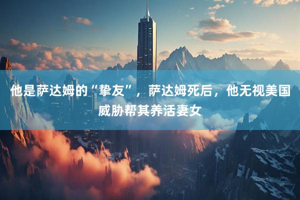 他是萨达姆的“挚友”,萨达姆死后,他无视美国威胁帮其养活妻女