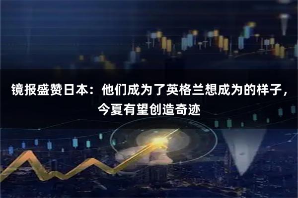 镜报盛赞日本：他们成为了英格兰想成为的样子，今夏有望创造奇迹