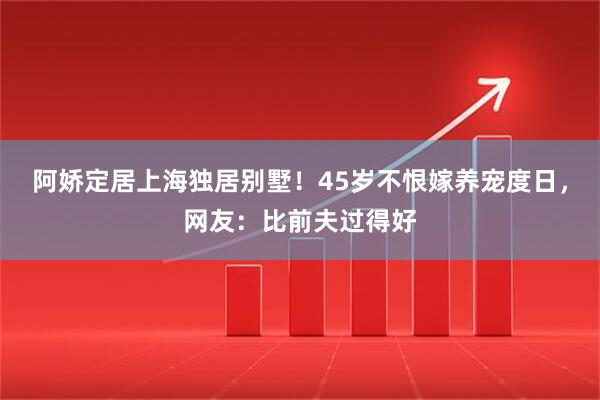 阿娇定居上海独居别墅！45岁不恨嫁养宠度日，网友：比前夫过得好